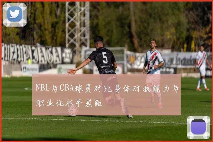 NBL与CBA球员对比身体对抗能力与职业化水平差距