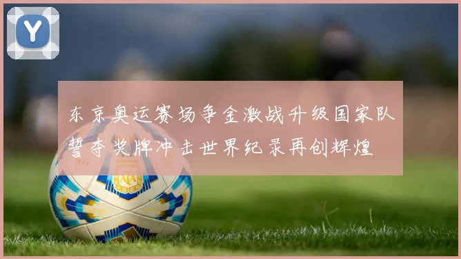 东京奥运赛场争金激战升级国家队誓夺奖牌冲击世界纪录再创辉煌