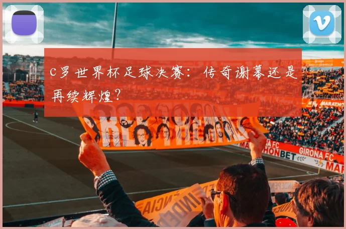 c罗世界杯足球决赛:传奇谢幕还是再续辉煌?