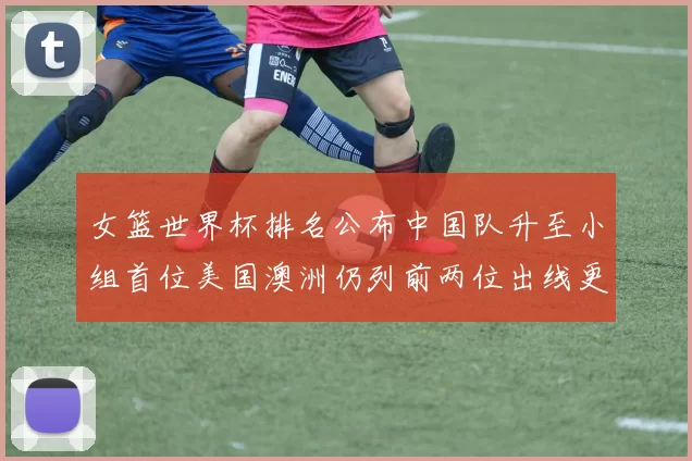 女篮世界杯排名公布中国队升至小组首位美国澳洲仍列前两位出线更明朗
