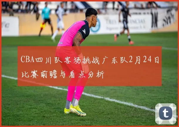 CBA四川队客场挑战广东队2月24日比赛前瞻与看点分析