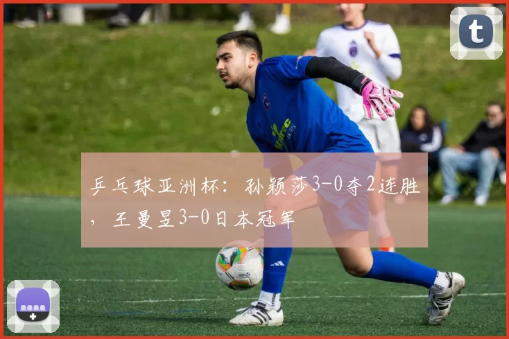 乒乓球亚洲杯：孙颖莎3-0夺2连胜，王曼昱3-0日本冠军