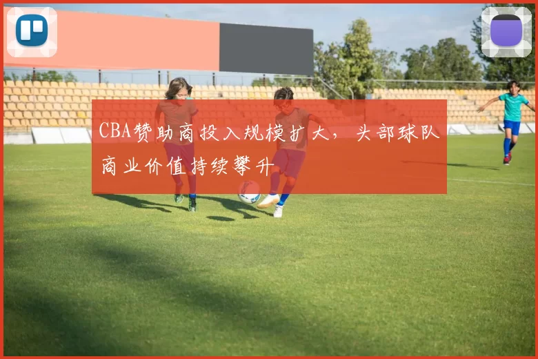 CBA赞助商投入规模扩大，头部球队商业价值持续攀升