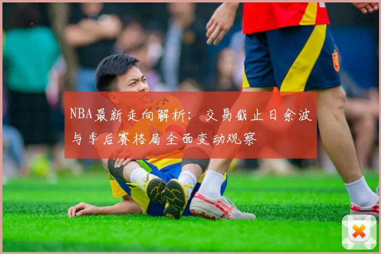 NBA最新走向解析：交易截止日余波与季后赛格局全面变动观察