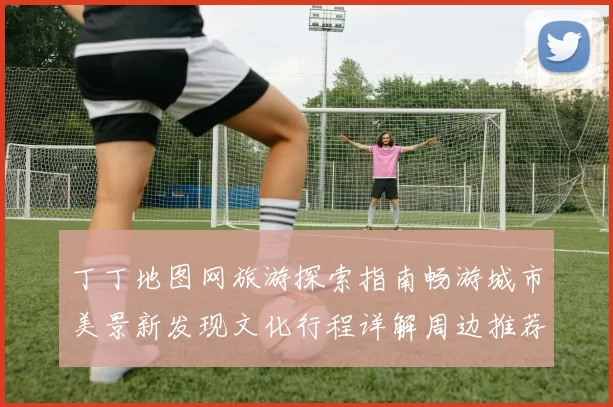 丁丁地图网旅游探索指南畅游城市美景新发现文化行程详解周边推荐