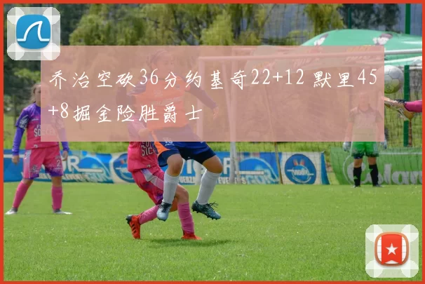 乔治空砍36分约基奇22+12 默里45+8掘金险胜爵士