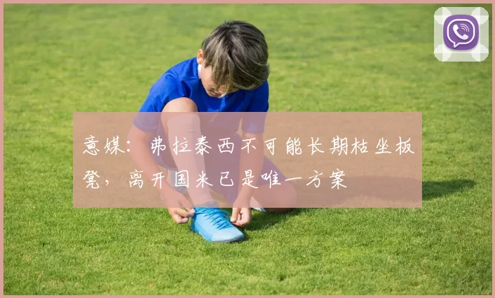 意媒：弗拉泰西不可能长期枯坐板凳，离开国米已是唯一方案