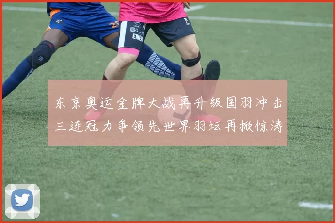 东京奥运金牌大战再升级国羽冲击三连冠力争领先世界羽坛再掀惊涛