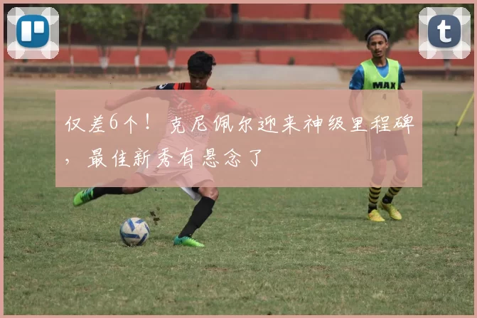 仅差6个！克尼佩尔迎来神级里程碑，最佳新秀有悬念了