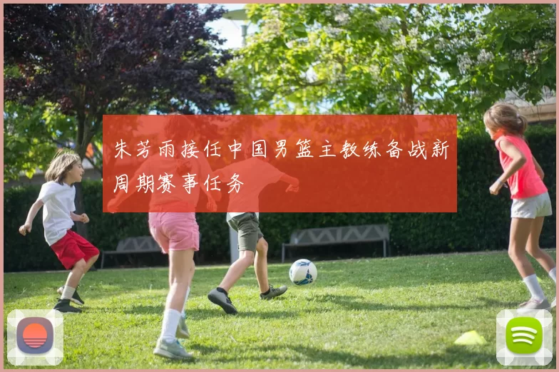 朱芳雨接任中国男篮主教练备战新周期赛事任务