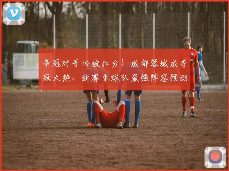 争冠对手均被扣分！成都蓉城成夺冠大热，新赛季球队最强阵容预测_位置_机会_阿洛伊西