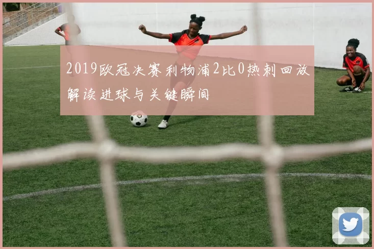2019欧冠决赛利物浦2比0热刺回放解读进球与关键瞬间