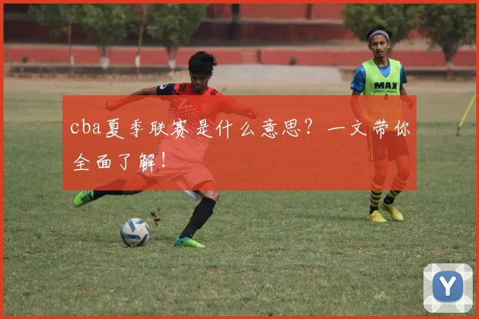 cba夏季联赛是什么意思？一文带你全面了解！