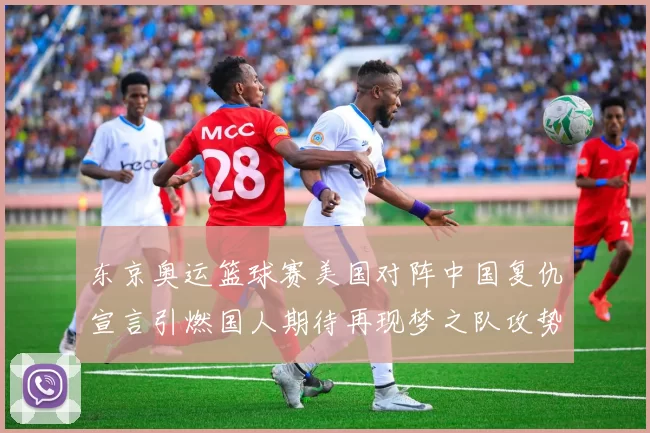 东京奥运篮球赛美国对阵中国复仇宣言引燃国人期待再现梦之队攻势