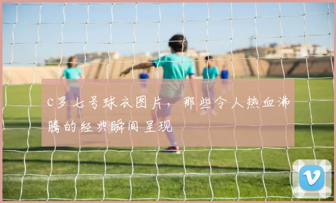 c罗七号球衣图片,那些令人热血沸腾的经典瞬间呈现