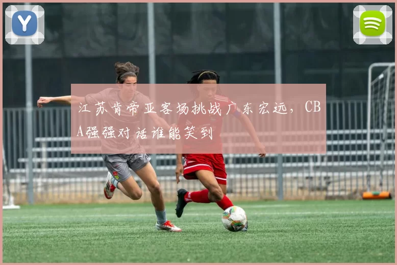 江苏肯帝亚客场挑战广东宏远，CBA强强对话谁能笑到