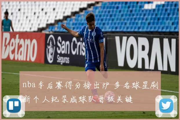 nba季后赛得分榜出炉 多名球星刷新个人纪录成球队晋级关键
