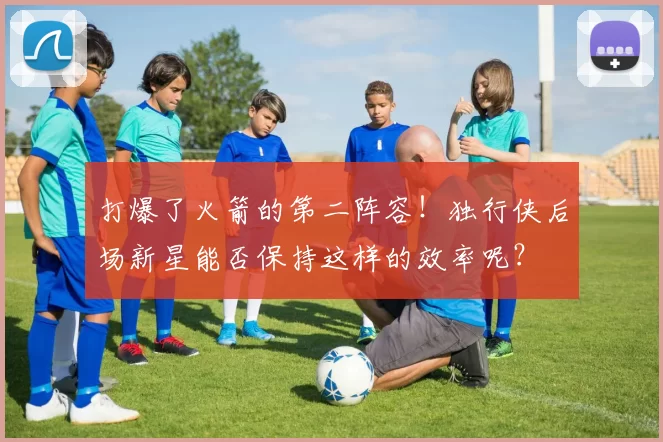 打爆了火箭的第二阵容!独行侠后场新星能否保持这样的效率呢?