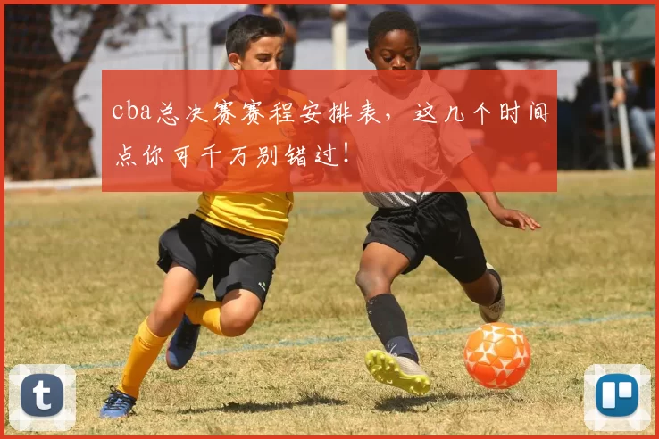 cba总决赛赛程安排表，这几个时间点你可千万别错过！