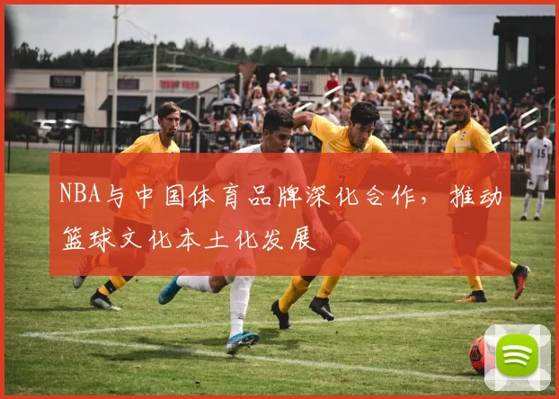 NBA与中国体育品牌深化合作,推动篮球文化本土化发展