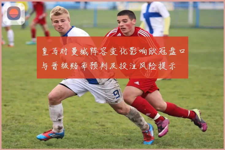 皇马对曼城阵容变化影响欧冠盘口与晋级赔率预判及投注风险提示