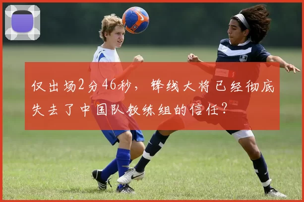 仅出场2分46秒，锋线大将已经彻底失去了中国队教练组的信任？