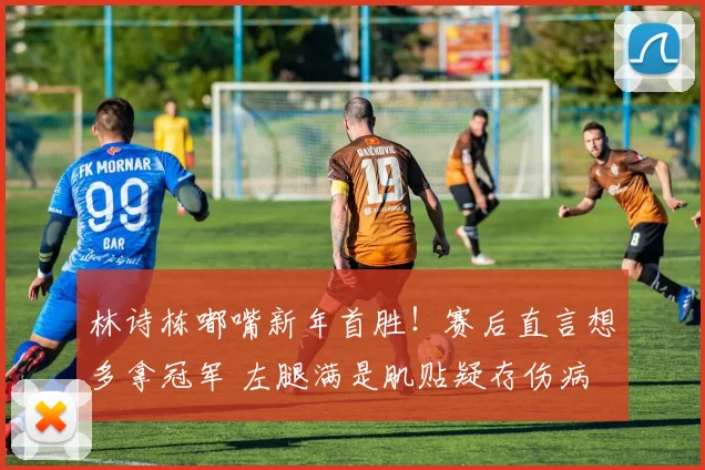 林诗栋嘟嘴新年首胜！赛后直言想多拿冠军 左腿满是肌贴疑存伤病