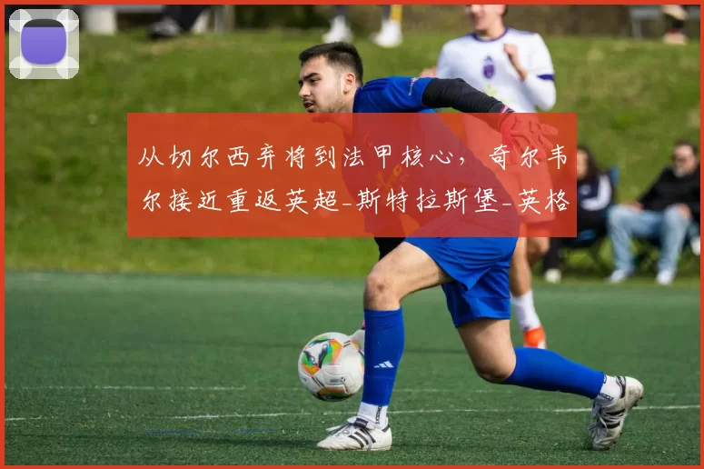 从切尔西弃将到法甲核心，奇尔韦尔接近重返英超_斯特拉斯堡_英格兰_加里·奥尼尔