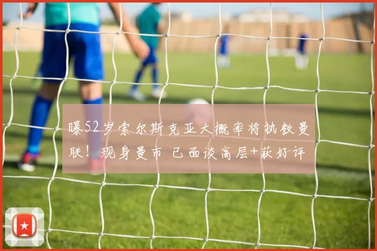 曝52岁索尔斯克亚大概率将执教曼联!现身曼市 已面谈高层+获好评