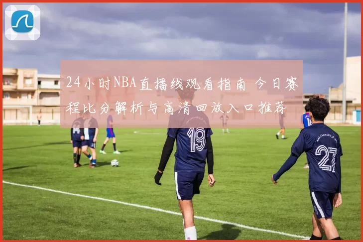 24小时NBA直播线观看指南 今日赛程比分解析与高清回放入口推荐
